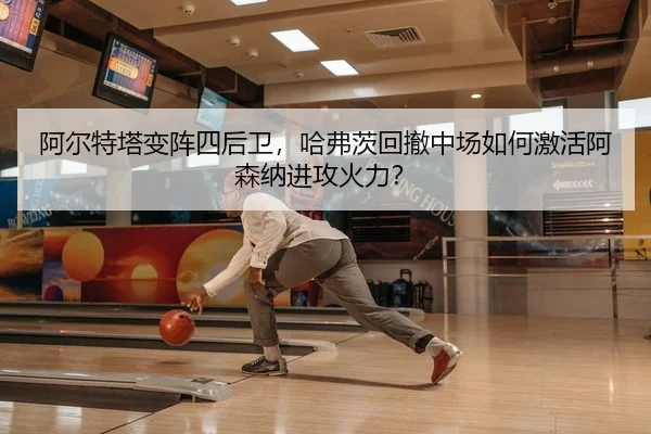 阿尔特塔变阵四后卫，哈弗茨回撤中场如何激活阿森纳进攻火力？
