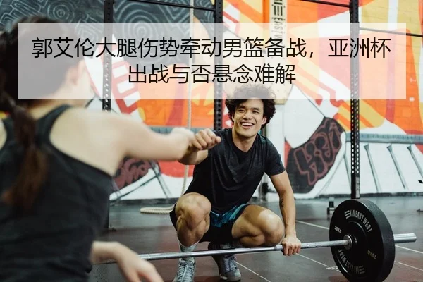 郭艾伦大腿伤势牵动男篮备战，亚洲杯出战与否悬念难解